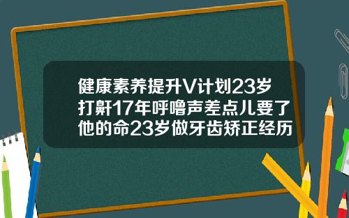 健康素养提升V计划23岁打鼾17年呼噜声差点儿要了他的命23岁做牙齿矫正经历