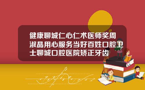 健康聊城仁心仁术医师奖周淑晶用心服务当好百姓口腔卫士聊城口腔医院矫正牙齿