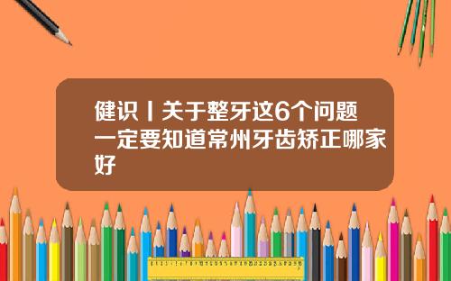 健识丨关于整牙这6个问题一定要知道常州牙齿矫正哪家好