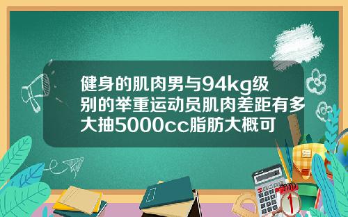 健身的肌肉男与94kg级别的举重运动员肌肉差距有多大抽5000cc脂肪大概可以瘦多少维度
