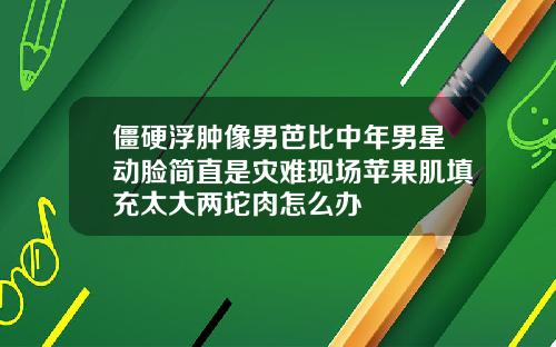僵硬浮肿像男芭比中年男星动脸简直是灾难现场苹果肌填充太大两坨肉怎么办