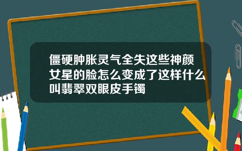 僵硬肿胀灵气全失这些神颜女星的脸怎么变成了这样什么叫翡翠双眼皮手镯
