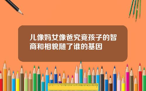 儿像妈女像爸究竟孩子的智商和相貌随了谁的基因