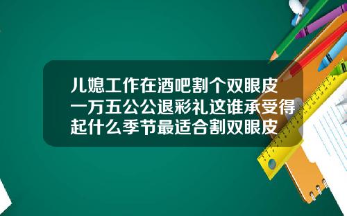 儿媳工作在酒吧割个双眼皮一万五公公退彩礼这谁承受得起什么季节最适合割双眼皮