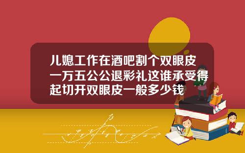 儿媳工作在酒吧割个双眼皮一万五公公退彩礼这谁承受得起切开双眼皮一般多少钱