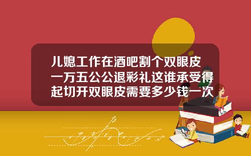 儿媳工作在酒吧割个双眼皮一万五公公退彩礼这谁承受得起切开双眼皮需要多少钱一次