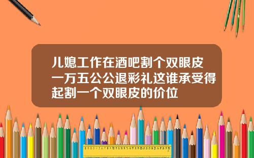 儿媳工作在酒吧割个双眼皮一万五公公退彩礼这谁承受得起割一个双眼皮的价位