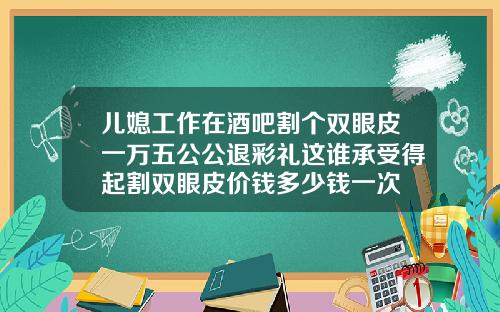 儿媳工作在酒吧割个双眼皮一万五公公退彩礼这谁承受得起割双眼皮价钱多少钱一次