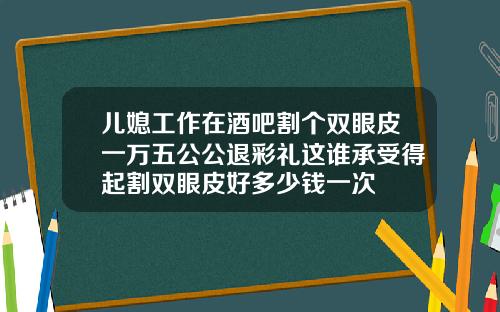 儿媳工作在酒吧割个双眼皮一万五公公退彩礼这谁承受得起割双眼皮好多少钱一次