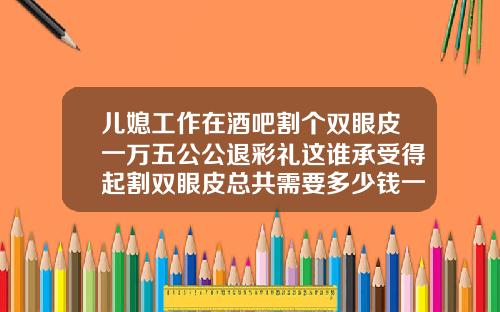 儿媳工作在酒吧割个双眼皮一万五公公退彩礼这谁承受得起割双眼皮总共需要多少钱一次