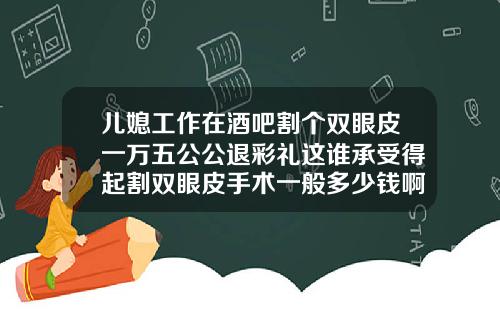 儿媳工作在酒吧割个双眼皮一万五公公退彩礼这谁承受得起割双眼皮手术一般多少钱啊