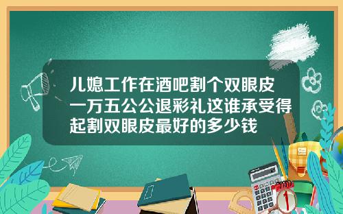 儿媳工作在酒吧割个双眼皮一万五公公退彩礼这谁承受得起割双眼皮最好的多少钱