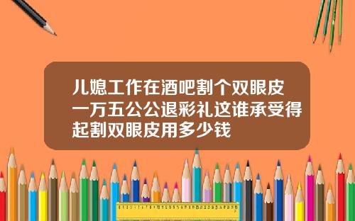 儿媳工作在酒吧割个双眼皮一万五公公退彩礼这谁承受得起割双眼皮用多少钱