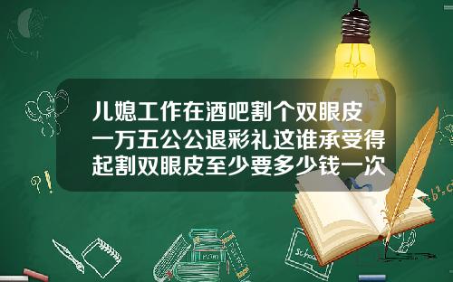 儿媳工作在酒吧割个双眼皮一万五公公退彩礼这谁承受得起割双眼皮至少要多少钱一次