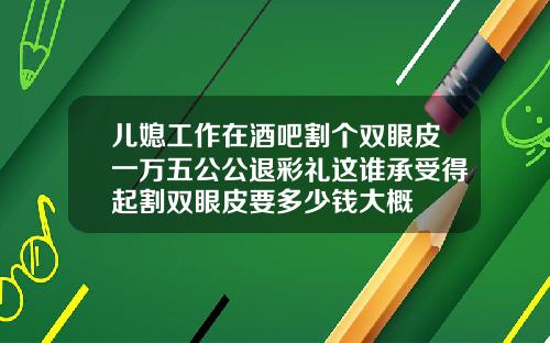 儿媳工作在酒吧割个双眼皮一万五公公退彩礼这谁承受得起割双眼皮要多少钱大概