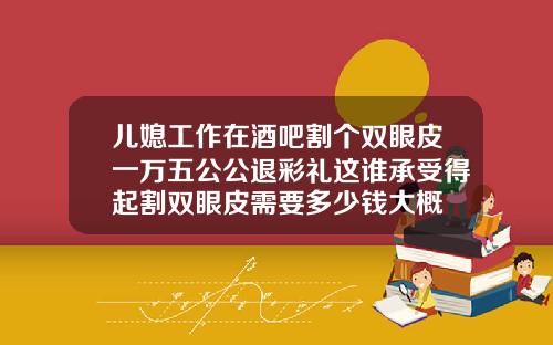 儿媳工作在酒吧割个双眼皮一万五公公退彩礼这谁承受得起割双眼皮需要多少钱大概