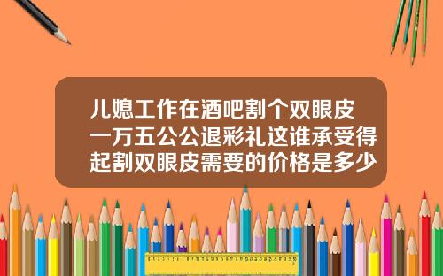 儿媳工作在酒吧割个双眼皮一万五公公退彩礼这谁承受得起割双眼皮需要的价格是多少钱一次呢