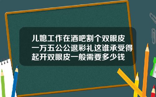 儿媳工作在酒吧割个双眼皮一万五公公退彩礼这谁承受得起开双眼皮一般需要多少钱
