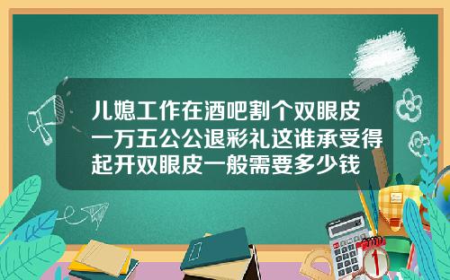 儿媳工作在酒吧割个双眼皮一万五公公退彩礼这谁承受得起开双眼皮一般需要多少钱