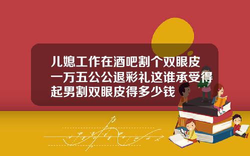 儿媳工作在酒吧割个双眼皮一万五公公退彩礼这谁承受得起男割双眼皮得多少钱
