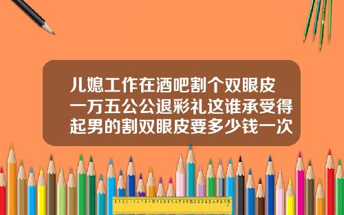儿媳工作在酒吧割个双眼皮一万五公公退彩礼这谁承受得起男的割双眼皮要多少钱一次