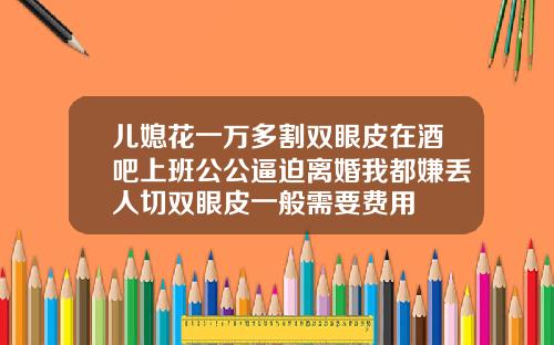 儿媳花一万多割双眼皮在酒吧上班公公逼迫离婚我都嫌丢人切双眼皮一般需要费用