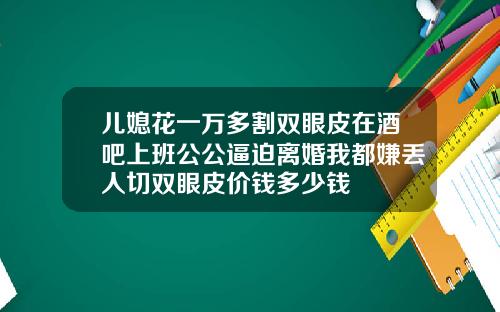 儿媳花一万多割双眼皮在酒吧上班公公逼迫离婚我都嫌丢人切双眼皮价钱多少钱