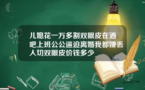 儿媳花一万多割双眼皮在酒吧上班公公逼迫离婚我都嫌丢人切双眼皮价钱多少