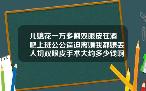 儿媳花一万多割双眼皮在酒吧上班公公逼迫离婚我都嫌丢人切双眼皮手术大约多少钱啊