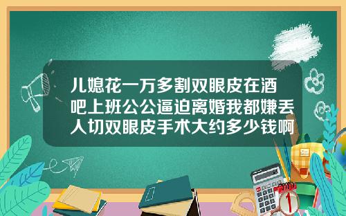 儿媳花一万多割双眼皮在酒吧上班公公逼迫离婚我都嫌丢人切双眼皮手术大约多少钱啊