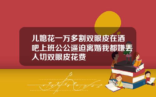 儿媳花一万多割双眼皮在酒吧上班公公逼迫离婚我都嫌丢人切双眼皮花费