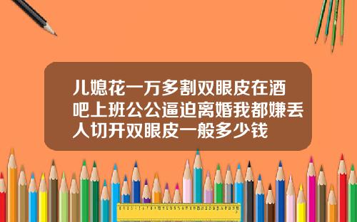 儿媳花一万多割双眼皮在酒吧上班公公逼迫离婚我都嫌丢人切开双眼皮一般多少钱