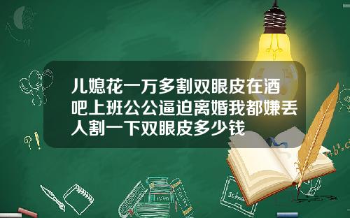 儿媳花一万多割双眼皮在酒吧上班公公逼迫离婚我都嫌丢人割一下双眼皮多少钱