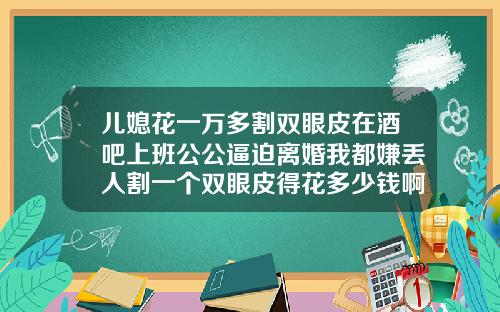 儿媳花一万多割双眼皮在酒吧上班公公逼迫离婚我都嫌丢人割一个双眼皮得花多少钱啊