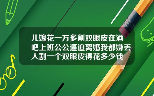 儿媳花一万多割双眼皮在酒吧上班公公逼迫离婚我都嫌丢人割一个双眼皮得花多少钱
