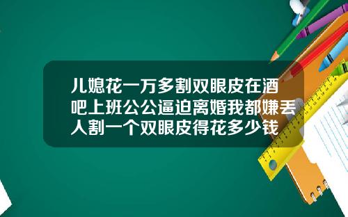 儿媳花一万多割双眼皮在酒吧上班公公逼迫离婚我都嫌丢人割一个双眼皮得花多少钱