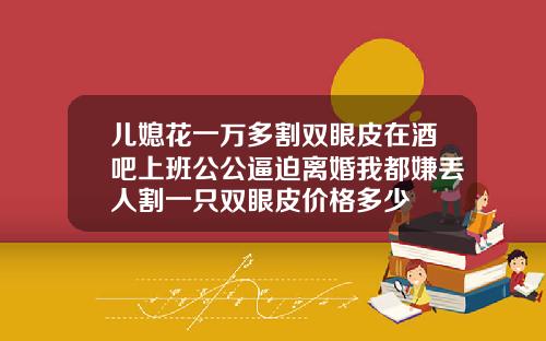 儿媳花一万多割双眼皮在酒吧上班公公逼迫离婚我都嫌丢人割一只双眼皮价格多少