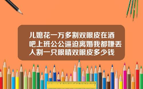 儿媳花一万多割双眼皮在酒吧上班公公逼迫离婚我都嫌丢人割一只眼睛双眼皮多少钱