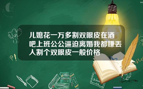 儿媳花一万多割双眼皮在酒吧上班公公逼迫离婚我都嫌丢人割个双眼皮一般价格