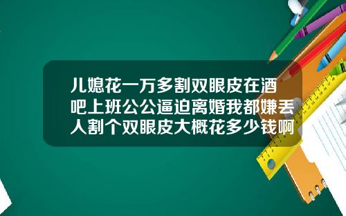 儿媳花一万多割双眼皮在酒吧上班公公逼迫离婚我都嫌丢人割个双眼皮大概花多少钱啊
