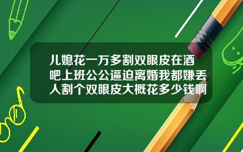 儿媳花一万多割双眼皮在酒吧上班公公逼迫离婚我都嫌丢人割个双眼皮大概花多少钱啊