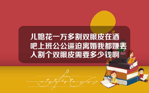 儿媳花一万多割双眼皮在酒吧上班公公逼迫离婚我都嫌丢人割个双眼皮需要多少钱啊