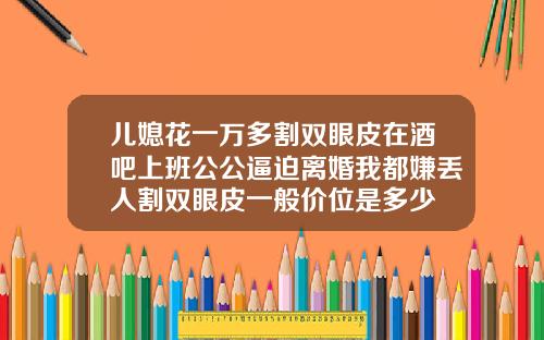 儿媳花一万多割双眼皮在酒吧上班公公逼迫离婚我都嫌丢人割双眼皮一般价位是多少