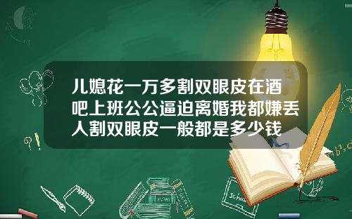 儿媳花一万多割双眼皮在酒吧上班公公逼迫离婚我都嫌丢人割双眼皮一般都是多少钱