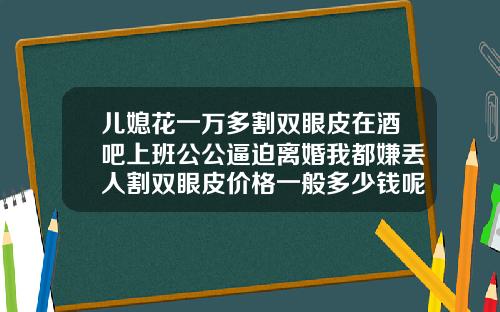 儿媳花一万多割双眼皮在酒吧上班公公逼迫离婚我都嫌丢人割双眼皮价格一般多少钱呢一次啊