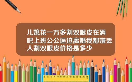 儿媳花一万多割双眼皮在酒吧上班公公逼迫离婚我都嫌丢人割双眼皮价格是多少