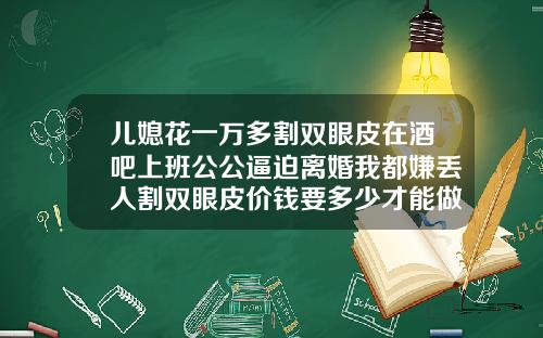 儿媳花一万多割双眼皮在酒吧上班公公逼迫离婚我都嫌丢人割双眼皮价钱要多少才能做