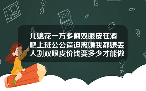 儿媳花一万多割双眼皮在酒吧上班公公逼迫离婚我都嫌丢人割双眼皮价钱要多少才能做