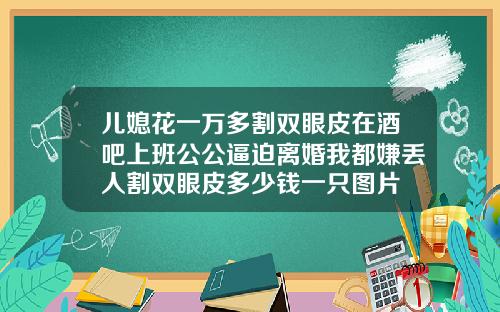 儿媳花一万多割双眼皮在酒吧上班公公逼迫离婚我都嫌丢人割双眼皮多少钱一只图片