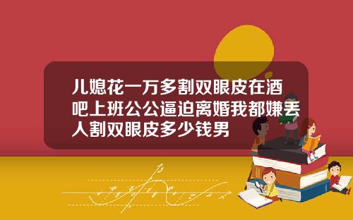 儿媳花一万多割双眼皮在酒吧上班公公逼迫离婚我都嫌丢人割双眼皮多少钱男